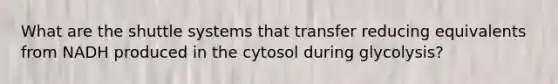 What are the shuttle systems that transfer reducing equivalents from NADH produced in the cytosol during glycolysis?