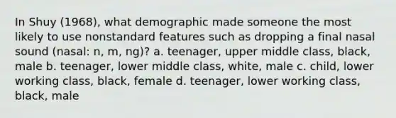 In Shuy (1968), what demographic made someone the most likely to use nonstandard features such as dropping a final nasal sound (nasal: n, m, ng)? a. teenager, upper middle class, black, male b. teenager, lower middle class, white, male c. child, lower working class, black, female d. teenager, lower working class, black, male