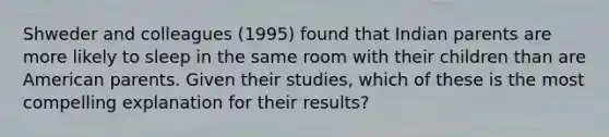 Shweder and colleagues (1995) found that Indian parents are more likely to sleep in the same room with their children than are American parents. Given their studies, which of these is the most compelling explanation for their results?