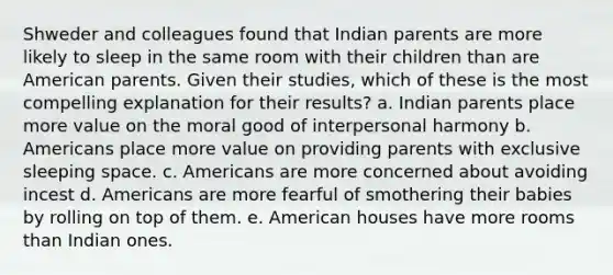 Shweder and colleagues found that Indian parents are more likely to sleep in the same room with their children than are American parents. Given their studies, which of these is the most compelling explanation for their results? a. Indian parents place more value on the moral good of interpersonal harmony b. Americans place more value on providing parents with exclusive sleeping space. c. Americans are more concerned about avoiding incest d. Americans are more fearful of smothering their babies by rolling on top of them. e. American houses have more rooms than Indian ones.