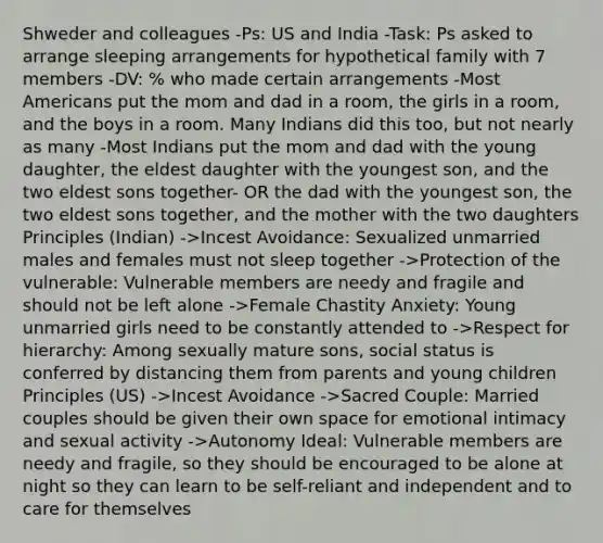 Shweder and colleagues -Ps: US and India -Task: Ps asked to arrange sleeping arrangements for hypothetical family with 7 members -DV: % who made certain arrangements -Most Americans put the mom and dad in a room, the girls in a room, and the boys in a room. Many Indians did this too, but not nearly as many -Most Indians put the mom and dad with the young daughter, the eldest daughter with the youngest son, and the two eldest sons together- OR the dad with the youngest son, the two eldest sons together, and the mother with the two daughters Principles (Indian) ->Incest Avoidance: Sexualized unmarried males and females must not sleep together ->Protection of the vulnerable: Vulnerable members are needy and fragile and should not be left alone ->Female Chastity Anxiety: Young unmarried girls need to be constantly attended to ->Respect for hierarchy: Among sexually mature sons, social status is conferred by distancing them from parents and young children Principles (US) ->Incest Avoidance ->Sacred Couple: Married couples should be given their own space for emotional intimacy and sexual activity ->Autonomy Ideal: Vulnerable members are needy and fragile, so they should be encouraged to be alone at night so they can learn to be self-reliant and independent and to care for themselves