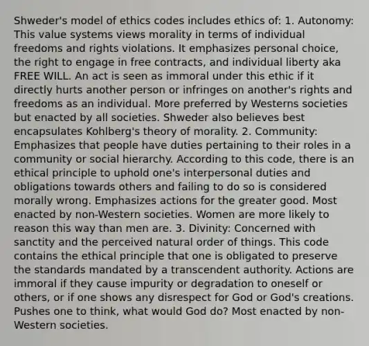 Shweder's model of ethics codes includes ethics of: 1. Autonomy: This value systems views morality in terms of individual freedoms and rights violations. It emphasizes personal choice, the right to engage in free contracts, and individual liberty aka FREE WILL. An act is seen as immoral under this ethic if it directly hurts another person or infringes on another's rights and freedoms as an individual. More preferred by Westerns societies but enacted by all societies. Shweder also believes best encapsulates Kohlberg's theory of morality. 2. Community: Emphasizes that people have duties pertaining to their roles in a community or social hierarchy. According to this code, there is an ethical principle to uphold one's interpersonal duties and obligations towards others and failing to do so is considered morally wrong. Emphasizes actions for the greater good. Most enacted by non-Western societies. Women are more likely to reason this way than men are. 3. Divinity: Concerned with sanctity and the perceived natural order of things. This code contains the ethical principle that one is obligated to preserve the standards mandated by a transcendent authority. Actions are immoral if they cause impurity or degradation to oneself or others, or if one shows any disrespect for God or God's creations. Pushes one to think, what would God do? Most enacted by non-Western societies.