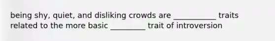 being shy, quiet, and disliking crowds are ___________ traits related to the more basic _________ trait of introversion