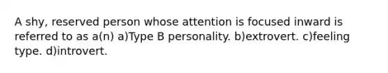 A shy, reserved person whose attention is focused inward is referred to as a(n) a)Type B personality. b)extrovert. c)feeling type. d)introvert.