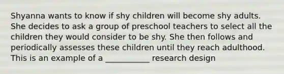 Shyanna wants to know if shy children will become shy adults. She decides to ask a group of preschool teachers to select all the children they would consider to be shy. She then follows and periodically assesses these children until they reach adulthood. This is an example of a ___________ research design