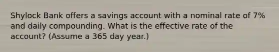 Shylock Bank offers a savings account with a nominal rate of 7% and daily compounding. What is the effective rate of the account? (Assume a 365 day year.)