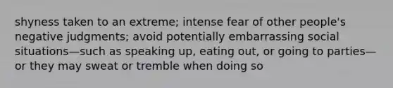 shyness taken to an extreme; intense fear of other people's negative judgments; avoid potentially embarrassing social situations—such as speaking up, eating out, or going to parties—or they may sweat or tremble when doing so