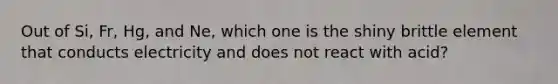 Out of Si, Fr, Hg, and Ne, which one is the shiny brittle element that conducts electricity and does not react with acid?