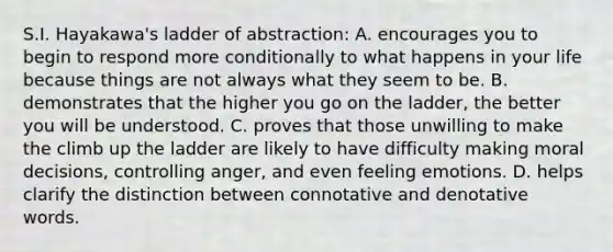 S.I. Hayakawa's ladder of abstraction: A. encourages you to begin to respond more conditionally to what happens in your life because things are not always what they seem to be. B. demonstrates that the higher you go on the ladder, the better you will be understood. C. proves that those unwilling to make the climb up the ladder are likely to have difficulty making moral decisions, controlling anger, and even feeling emotions. D. helps clarify the distinction between connotative and denotative words.