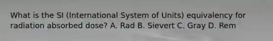 What is the SI (International System of Units) equivalency for radiation absorbed dose? A. Rad B. Sievert C. Gray D. Rem