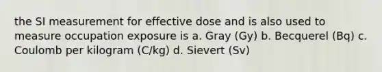 the SI measurement for effective dose and is also used to measure occupation exposure is a. Gray (Gy) b. Becquerel (Bq) c. Coulomb per kilogram (C/kg) d. Sievert (Sv)