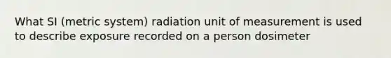 What SI (metric system) radiation unit of measurement is used to describe exposure recorded on a person dosimeter