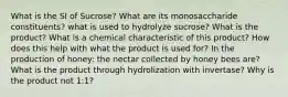 What is the SI of Sucrose? What are its monosaccharide constituents? what is used to hydrolyze sucrose? What is the product? What is a chemical characteristic of this product? How does this help with what the product is used for? In the production of honey: the nectar collected by honey bees are? What is the product through hydrolization with invertase? Why is the product not 1:1?