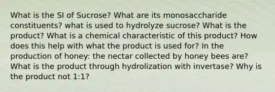 What is the SI of Sucrose? What are its monosaccharide constituents? what is used to hydrolyze sucrose? What is the product? What is a chemical characteristic of this product? How does this help with what the product is used for? In the production of honey: the nectar collected by honey bees are? What is the product through hydrolization with invertase? Why is the product not 1:1?