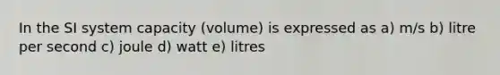 In the SI system capacity (volume) is expressed as a) m/s b) litre per second c) joule d) watt e) litres