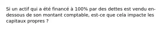 Si un actif qui a été financé à 100% par des dettes est vendu en-dessous de son montant comptable, est-ce que cela impacte les capitaux propres ?