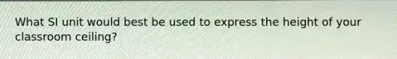 What SI unit would best be used to express the height of your classroom ceiling?