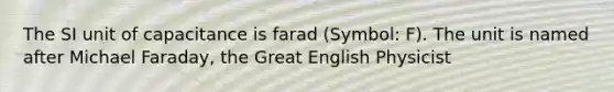 The SI unit of capacitance is farad (Symbol: F). The unit is named after Michael Faraday, the Great English Physicist