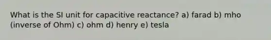 What is the SI unit for capacitive reactance? a) farad b) mho (inverse of Ohm) c) ohm d) henry e) tesla