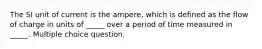 The SI unit of current is the ampere, which is defined as the flow of charge in units of _____ over a period of time measured in _____. Multiple choice question.