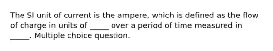 The SI unit of current is the ampere, which is defined as the flow of charge in units of _____ over a period of time measured in _____. Multiple choice question.