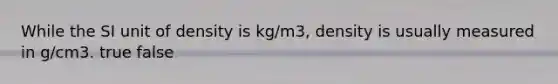 While the SI unit of density is kg/m3, density is usually measured in g/cm3. true false