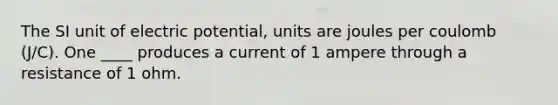 The SI unit of electric potential, units are joules per coulomb (J/C). One ____ produces a current of 1 ampere through a resistance of 1 ohm.