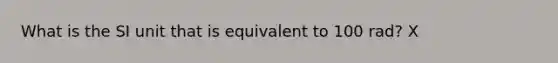 What is the SI unit that is equivalent to 100 rad? X