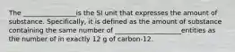 The ________________is the SI unit that expresses the amount of substance. Specifically, it is defined as the amount of substance containing the same number of ____________________entities as the number of in exactly 12 g of carbon-12.