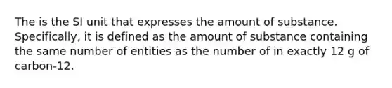 The is the SI unit that expresses the amount of substance. Specifically, it is defined as the amount of substance containing the same number of entities as the number of in exactly 12 g of carbon-12.