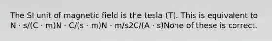 The SI unit of magnetic field is the tesla (T). This is equivalent to N · s/(C · m)N · C/(s · m)N · m/s2C/(A · s)None of these is correct.