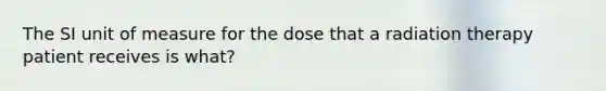 The SI unit of measure for the dose that a radiation therapy patient receives is what?