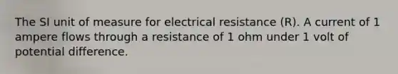 The SI unit of measure for electrical resistance (R). A current of 1 ampere flows through a resistance of 1 ohm under 1 volt of potential difference.