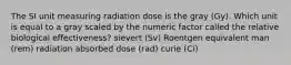 The SI unit measuring radiation dose is the gray (Gy). Which unit is equal to a gray scaled by the numeric factor called the relative biological effectiveness? sievert (Sv) Roentgen equivalent man (rem) radiation absorbed dose (rad) curie (Ci)