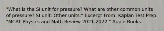 "What is the SI unit for pressure? What are other common units of pressure? SI unit: Other units:" Excerpt From: Kaplan Test Prep. "MCAT Physics and Math Review 2021-2022." Apple Books.