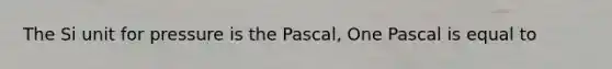 The Si unit for pressure is the Pascal, One Pascal is equal to