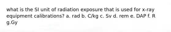 what is the SI unit of radiation exposure that is used for x-ray equipment calibrations? a. rad b. C/kg c. Sv d. rem e. DAP f. R g.Gy