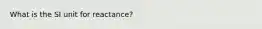 What is the SI unit for reactance?