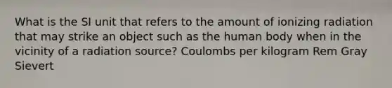 What is the SI unit that refers to the amount of ionizing radiation that may strike an object such as the human body when in the vicinity of a radiation source? Coulombs per kilogram Rem Gray Sievert