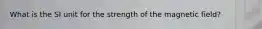 What is the SI unit for the strength of the magnetic field?