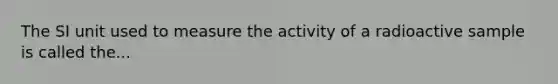 The SI unit used to measure the activity of a radioactive sample is called the...