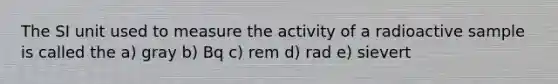 The SI unit used to measure the activity of a radioactive sample is called the a) gray b) Bq c) rem d) rad e) sievert