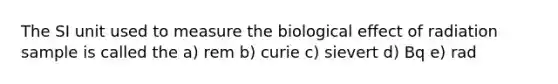 The SI unit used to measure the biological effect of radiation sample is called the a) rem b) curie c) sievert d) Bq e) rad