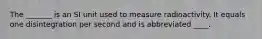 The _______ is an SI unit used to measure radioactivity. It equals one disintegration per second and is abbreviated ____.