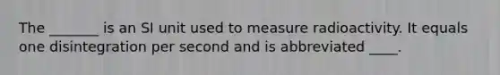 The _______ is an SI unit used to measure radioactivity. It equals one disintegration per second and is abbreviated ____.