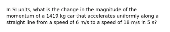 In SI units, what is the change in the magnitude of the momentum of a 1419 kg car that accelerates uniformly along a straight line from a speed of 6 m/s to a speed of 18 m/s in 5 s?