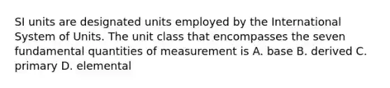 SI units are designated units employed by the International System of Units. The unit class that encompasses the seven fundamental quantities of measurement is A. base B. derived C. primary D. elemental