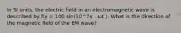 In SI units, the electric field in an electromagnetic wave is described by Ey = 100 sin(10^7x - ωt ). What is the direction of the magnetic field of the EM wave?