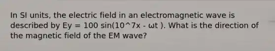 In SI units, the electric field in an electromagnetic wave is described by Ey = 100 sin(10^7x - ωt ). What is the direction of the magnetic field of the EM wave?