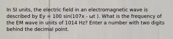 In SI units, the electric field in an electromagnetic wave is described by Ey = 100 sin(107x - ωt ). What is the frequency of the EM wave in units of 1014 Hz? Enter a number with two digits behind the <a href='https://www.questionai.com/knowledge/kuXXuLpqqD-decimal-point' class='anchor-knowledge'>decimal point</a>.